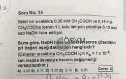 s
Soru No: 14
Belirli bir sıcaklıkta 0,35 mol CH3COOH ve 0,15 mol
CH3COONa içeren 1 L sulu tampon çözeltiye 0,10 mol
katı NaOH ilave ediliyor.
Caikt&M
Buna göre, NaOH ilave edildikten sonra çözeltinin
pH değeri aşağıdakilerden hangisidir?
(Çalışılan sıcaklıkta CH3COOH için K₂ = 1 x 10-5;
katı madde ilavesiyle hacmin değişmediği
varsayılacaktır.)
Cevap C
A) 4.00 B) 4.74 C) 5,00 D) 5,74 E) 8,00
Nos