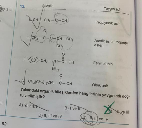 alnız III
|||
92
Yaygın adı
Propiyonik asit
O-CH-CH3
Asetik asitin izopropil
esteri
CH3
O
III.
-CH₂-CH-C-OH
Fenil alanin
NH₂
O
||
IM CH3(CH2)15CH₂-C-OH
Oleik asit
Yukarıdaki organik bileşiklerden hangilerinin yaygın adı doğ-
ru verilmiştir?
A) Yalnız
B) I