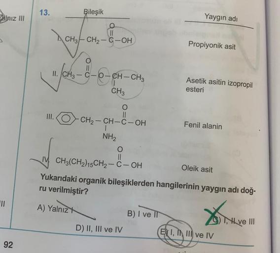 alnız III
|||
92
Yaygın adı
Propiyonik asit
O-CH-CH3
Asetik asitin izopropil
esteri
CH3
O
III.
-CH₂-CH-C-OH
Fenil alanin
NH₂
O
||
IM CH3(CH2)15CH₂-C-OH
Oleik asit
Yukarıdaki organik bileşiklerden hangilerinin yaygın adı doğ-
ru verilmiştir?
A) Yalnız
B) I 