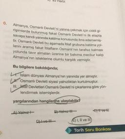 6.
0
Harbi
Almanya, Osmanlı Devleti'ni yanına çekmek için ciddi gi-
rişimlerde bulunmuş fakat Osmanlı Devleti'ni ilk etapta
savaşa kendi yanında katılma konusunda ikna edememiş-
tir. Osmanlı Devleti bu aşamada İtilaf grubuna katılma yol-
larını aramış fakat İtilafların Osmanlı'nın tarafsız kalması
yolunda tavır almaları üzerine bir bakıma mecbur kalıp
Almanya'nın isteklerine olumlu karşılık vermiştir.
Bu bilgilere bakıldığında;
L. İslam dünyası Almanya'nın yanında yer almıştır.
Osmanlı Devleti siyasi yalnızlıktan kurtulmuştur.
III. itilaf Devletleri Osmanlı Devleti'ni çıkarlarına göre yön-
lendirmek istemişlerdir.
yargılarından hangilerine ulaşılabilir?
A) Yalnız
B) Yalnız I
ett ve Hl
Dve III
E) I, II ve III
Tarih Soru Bankası