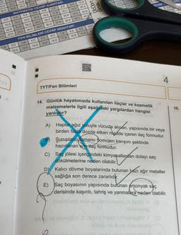 ZA
12.D
22.D
2.D
12.A
A
22.E
1.A 32 E
1.8
2.D
12.C
O
19.D
29 D
10.E
20A
30.B
13.C
14.B
25 E
24.C
23 E
MATEMATIK CEVAP ANAHTARI
68
S.D
B.E
TE
3.A
4.A
18 C
17.B
16.E
15.A
14.C
13.A
27 B
25.A
28.8
25.C
24.D
23. B
37 E
36.D
38.B
35 E
34.D
33.C
ANAHTARI
FEN BİLİMLERİ CEVAP
8.A
7.5
6.D
5.C
4.C
3.B
17.B
16.E
15.E
14.D
13.C
TYT/Fen Bilimleri
14. Günlük hayatımızda kullanılan ilaçlar ve kozmetik
malzemelerle ilgili aşağıdaki yargılardan hangisi
yanlıştır?
A) Haplar ağız yoluyla vücuda alıpan, yapısında bir veya
birden fazla dozda etken madde içeren ilaç formudur.
Şurupların tamamı homojen karışım şeklinde
hazırlanan sivi ilaç formudur.
C) Saç jölesi içeriğindeki kimyasallardan dolayı saç
dökü lerine neden olabilir.
D)
Kalıcı dövme boyalarında bulunan bazı ağır metaller
sağlığa son derece zararlıdır.
E) Saç boyasının yapısında bulunan amonyak saç
derisinde kaşıntı, tahriş ve yanmalara neden olabilir.
innelillező milieb nimetateoxo 30
101 biebsglöd Serves bigey
6
audio is
39.C
18.8
UcDort
Bes
9.5
19.B
22 23
20
EVAP
4
16.