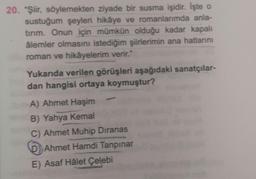 20. "Şiir, söylemekten ziyade bir susma işidir. İşte o
sustuğum şeyleri hikâye ve romanlarımda anla-
tırım. Onun için mümkün olduğu kadar kapalı
âlemler olmasını istediğim şiirlerimin ana hatlarını
roman ve hikâyelerim verir."
Yukarıda verilen görüşleri aşağıdaki sanatçılar-
dan hangisi ortaya koymuştur?
A) Ahmet Haşim
B) Yahya Kemal
C) Ahmet Muhip Dıranas
D) Ahmet Hamdi Tanpınar
E) Asaf Hâlet Çelebi