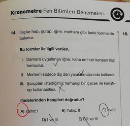 Kronometre Fen Bilimleri Denemeleri
14. İlaçlar hap, şurup, iğne, merhem gibi farklı formlarda
bulunur.
Bu formlar ile ilgili verilen,
1. Damara uygulanan iğne, kana en hızlı karışan ilaç
formudur.
II. Merhem sadece dış deri
yaralanm
yaralanmalarında kullanılır.
III. Şurupları istediğimiz herhangi bir içecek ile karıştı-
rip kullanabiliriz. X
ifadelerinden hangileri doğrudur?
A) Yalnız I
B) Yalnız II
C) ve II
D) I ve III
E) II ve III
16.