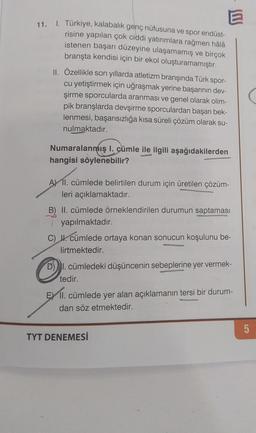 11. I. Türkiye, kalabalık genç nüfusuna ve spor endüst-
risine yapılan çok ciddi yatırımlara rağmen hâlâ
istenen başarı düzeyine ulaşamamış ve birçok
branşta kendisi için bir ekol oluşturamamıştır.
II. Özellikle son yıllarda atletizm branşında Türk spor-
cu yetiştirmek için uğraşmak yerine başarının dev-
şirme sporcularda aranması ve genel olarak olim-
pik branşlarda devşirme sporculardan başarı bek-
lenmesi, başarısızlığa kısa süreli çözüm olarak su-
nulmaktadır.
Numaralanmış 1. cümle ile ilgili aşağıdakilerden
hangisi söylenebilir?
—
A) 11. cümlede belirtilen durum için üretilen çözüm-
leri açıklamaktadır.
B) II. cümlede örneklendirilen durumun saptaması
yapılmaktadır.
C) II. cümlede ortaya konan sonucun koşulunu be-
lirtmektedir.
D) I. cümledeki düşüncenin sebeplerine yer vermek-
tedir.
EX II. cümlede yer alan açıklamanın tersi bir durum-
dan söz etmektedir.
5
TYT DENEMESİ