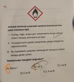 12.
Ambalaj etiketinde yukarıdaki sembolü bulunduran kim-
yasal maddeyle ilgili;
1. Kumaş, kâğıt, ahşap gibi malzemelerle temas edince,
onların tutuşup yanmasına yol açar.
II. Yol açtığı küçük çaptaki yangınlarda, yangın bölgesi ha-
valandırılmalıdır.
III. Bu maddelerle çalışırken herhangi bir koruyucu önlem
almaya gerek yoktur.
ifadelerinden hangileri doğrudur?
A) Yalnız I
B) I ve II.
C) I ve III
D) II ve III
E) I, II ve III