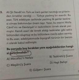 3.
Ali Şîr Nevâî'nin Türk ve İranlı şairleri tanıttığı ve şiirlerin-
den örnekler verdiği
Türkçe yazılmış bir eserdir. Bu
eser, Türk edebiyatı tarihinde yazılmış ilk şairler tezkire-
si olması bakımından önem taşır. Yazar, bu eserini Molla
Câmî'nin ve Devletşah'ın tezkirelerini örnek alarak yaz-
mıştır. Kendi eseri de örnek aldığı tezkireler gibi sekiz
bölümden oluşmuş ve bu bölümlere meclis adını vermiş-
tir.Bu eser, edebiyatımızda biyografi türünün bir benze-
ri olarak kabul edilmiştir.
Bu parçada boş bırakılan yere aşağıdakilerden hangi-
si getirilmelidir?
A) Mecalisü'n Nefais
B) Tezkiretü'ş Şuara
C) Meşâirü'ş Şuara
D) Heşt Behişt
E) Gülşen-i Şuara