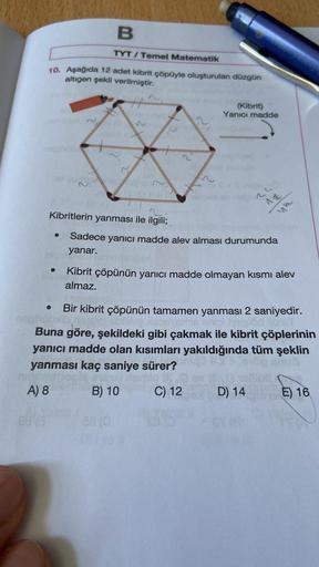 B
TYT/Temel Matematik
10. Aşağıda 12 adet kibrit çöpüyle oluşturulan düzgün
altıgen şekli verilmiştir.
(Kibrit)
Yanıcı madde
neti
Kibritlerin yanması ile ilgili;
Sadece yanıcı madde alev alması durumunda
yanar.
●
Kibrit çöpünün yanıcı madde olmayan kısmı a