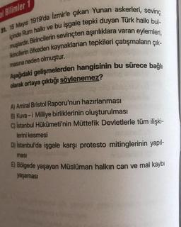 al Bilimler 1
31. 15 Mayıs 1919'da İzmir'e çıkan Yunan askerleri, sevinç
ipinde Rum halkı ve bu işgale tepki duyan Türk halkı bul-
muşlardır. Birincilerin sevinçten aşırılıklara varan eylemleri,
ikincilerin öfkeden kaynaklanan tepkileri çatışmaların çık-
masına neden olmuştur.
Aşağıdaki gelişmelerden hangisinin bu sürece bağlı
olarak ortaya çıktığı söylenemez?
A) Amiral Bristol Raporu'nun hazırlanması
B) Kuva-i Milliye birliklerinin oluşturulması
C) İstanbul Hükümeti'nin Müttefik Devletlerle tüm ilişki-
lerini kesmesi
D) İstanbul'da işgale karşı protesto mitinglerinin yapıl-
ması
E) Bölgede yaşayan Müslüman halkın can ve mal kaybı
yaşaması