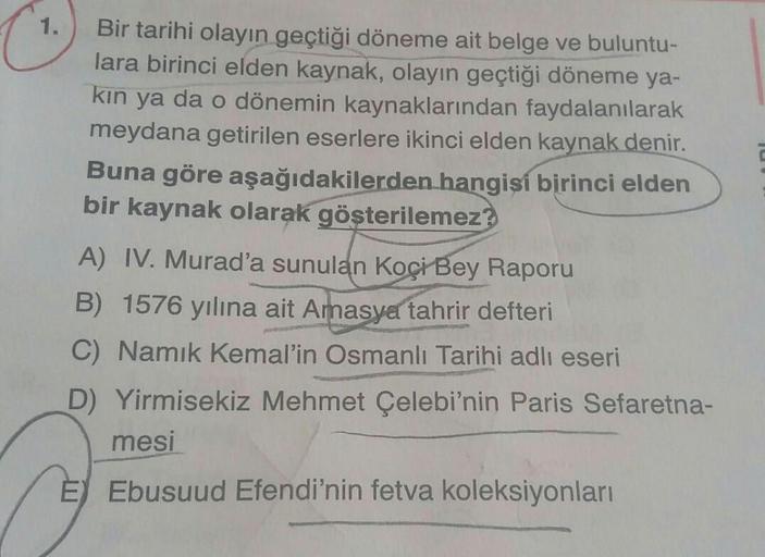 1.
Bir tarihi olayın geçtiği döneme ait belge ve buluntu-
lara birinci elden kaynak, olayın geçtiği döneme ya-
kın ya da o dönemin kaynaklarından faydalanılarak
meydana getirilen eserlere ikinci elden kaynak denir.
Buna göre aşağıdakilerden hangisi birinci