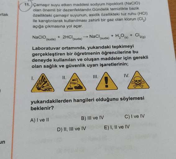 ortak
un
11. Çamaşır suyu etken maddesi sodyum hipoklorit (NaCIO)
olan önemli bir dezenfektandır.Gündelik temizlikte bazik
özellikteki çamaşır suyunun, asidik özellikteki tuz ruhu (HCI)
ile karıştırılarak kullanılması zehirli bir gaz olan klorun (Cl₂)
açığ