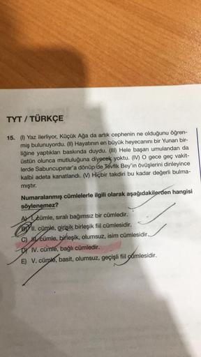 TYT / TÜRKÇE
15. (1) Yaz ilerliyor, Küçük Ağa da artık cephenin ne olduğunu öğren-
miş bulunuyordu. (II) Hayatının en büyük heyecanını bir Yunan bir-
liğine yaptıkları baskında duydu. (III) Hele başarı umulandan da
üstün olunca mutluluğuna diyeeek yoktu. (