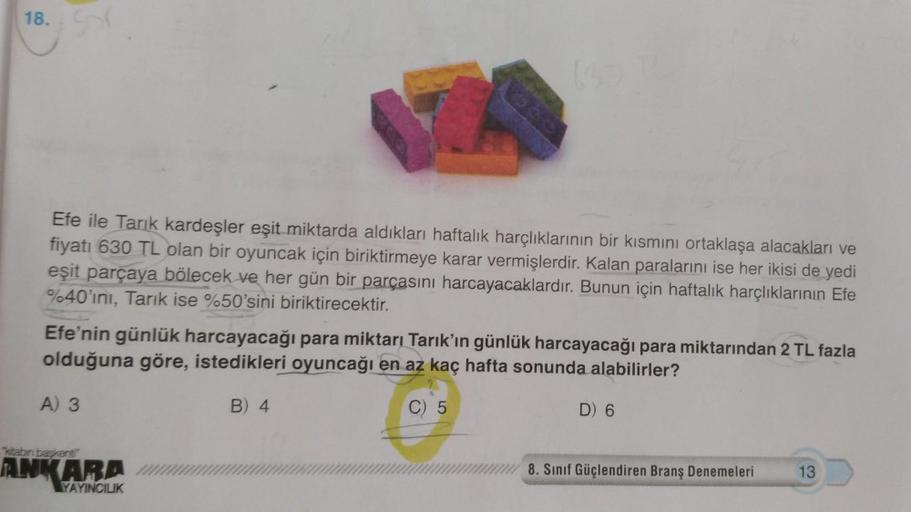 18.
Efe ile Tarık kardeşler eşit miktarda aldıkları haftalık harçlıklarının bir kısmını ortaklaşa alacakları ve
fiyatı 630 TL olan bir oyuncak için biriktirmeye karar vermişlerdir. Kalan paralarını ise her ikisi de yedi
eşit parçaya bölecek ve her gün bir