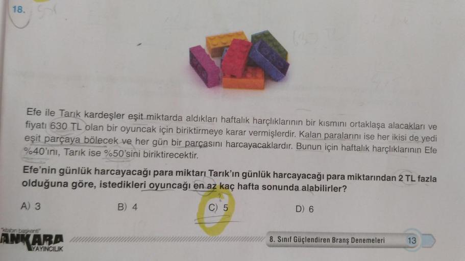 18.
Efe ile Tarık kardeşler eşit miktarda aldıkları haftalık harçlıklarının bir kısmını ortaklaşa alacakları ve
fiyatı 630 TL olan bir oyuncak için biriktirmeye karar vermişlerdir. Kalan paralarını ise her ikisi de yedi
eşit parçaya bölecek ve her gün bir 