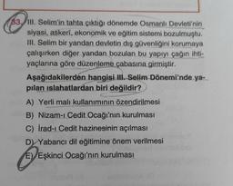 83, III. Selim'in tahta çıktığı dönemde Osmanlı Devleti'nin
siyasi, askerî, ekonomik ve eğitim sistemi bozulmuştu.
III. Selim bir yandan devletin dış güvenliğini korumaya
çalışırken diğer yandan bozulan bu yapıyı çağın ihti-
yaçlarına göre düzenleme çabasına girmiştir.
PASSE
Aşağıdakilerden hangisi III. Selim Dönemi'nde ya-
pılan islahatlardan biri değildir?
MUS
A) Yerli malı kullanımının özendirilmesi
B) Nizam-ı Cedit Ocağı'nın kurulması
C) İrad-ı Cedit hazinesinin açılması
D) Yabancı dil eğitimine önem verilmesi
E) Eşkinci Ocağı'nın kurulması