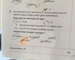 C) Bakır
D) Baryum
E) Brom
9. Bir elementin nötr X atomunun X iyonuna dönüşmesi ile
elektron başına düşen çekim gücü azalmaktadır.
Buna göre bu dönüşüm ile ilgili,
n> 0 dir.
x²3x
II.
Tanecik hacimleri arasında Xn> X ilişkisi vardır.
III. Xile X nin kimyasal özellikleri aynıdır.
yargılarından hangileri yanlıştır?
A) Yalnız I
B) Yalnız II
Cive II
D) I ve III
Deneme Sınavı - 07
EH, II ve III
30