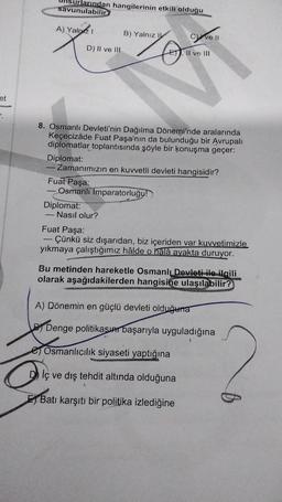 et
.
urlarından hangilerinin etkili olduğu
savunulabilir?
A) Yalnız I
B) Yalnız I
Kar
LETT II ve III
8. Osmanlı Devleti'nin Dağılma Dönemi'nde aralarında
Keçecizâde Fuat Paşa'nın da bulunduğu bir Avrupalı
diplomatlar toplantısında şöyle bir konuşma geçer:
Diplomat:
- Zamanımızın en kuvvetli devleti hangisidir?
Fuat Paşa:
Osmanlı İmparatorluğu!)
Diplomat:
Nasıl olur?
Fuat Paşa:
Çünkü siz dışarıdan, biz içeriden var kuvvetimizle
yıkmaya çalıştığımız hâlde o halâ ayakta duruyor.
Bu metinden hareketle Osmanlı Devleti ile ilgili
olarak aşağıdakilerden hangisine ulaşılabilir?
A) Dönemin en güçlü devleti olduğuna
BDenge politikasın başarıyla uyguladığına
Osmanlıcılık siyaseti yaptığına
Dİç ve dış tehdit altında olduğuna
Batı karşıtı bir politika izlediğine
D) II ve III
Cve II