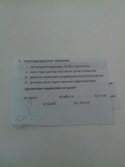 6. Temel bağ doku insan vücudunda;
1.
mikroorganizmalara karşı vücud
vücudun savunulması,
II. kanın, hasar görmüş kılcal damar içinde pıhtılaşması,
III. gözde ışık yansımalarını engelleyerek net görüntü oluşması,
IV. çevreden alınan bilginin işlenerek değerlendirilmesi
işlevlerinden hangilerinde rol oynar?
A) Yalnız I
B) Yalnız III
C) I ve III
D) Il ve IV
E) I, III ve IV
C
ya-
rilik