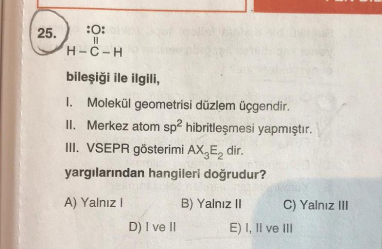 25.
:0:
||
H-C-H
bileşiği ile ilgili,
1. Molekül geometrisi düzlem üçgendir.
II. Merkez atom sp2 hibritleşmesi yapmıştır.
III. VSEPR gösterimi AX3E₂ dir.
yargılarından hangileri doğrudur?
A) Yalnız I
B) Yalnız II
D) I ve II
C) Yalnız III
E) I, II ve III