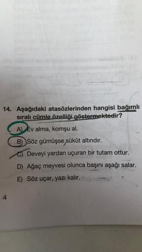 14. Aşağıdaki atasözlerinden hangisi bağımlı
sıralı cümle özelliği göstermektedir?
A) Ev alma, komşu al.
B) Söz gümüşse, sükût altındır.
Deveyi yardan uçuran bir tutam ottur.
D) Ağaç meyvesi olunca başını aşağı salar.
E) Söz uçar, yazı kalır.
4