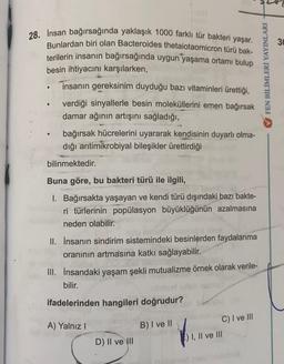 28. İnsan bağırsağında yaklaşık 1000 farklı tür bakteri yaşar.
Bunlardan biri olan Bacteroides thetaiotaomicron türü bak-
terilerin insanın bağırsağında uygun yaşama ortamı bulup
besin ihtiyacını karşılarken,
insanın gereksinim duyduğu bazı vitaminleri ürettiği,
●
●
verdiği sinyallerle besin moleküllerini emen bağırsak
damar ağının artışını sağladığı,
bağırsak hücrelerini uyararak kendisinin duyarlı olma-
dığı antimikrobiyal bileşikler ürettirdiği
bilinmektedir.
Buna göre, bu bakteri türü ile ilgili,
1. Bağırsakta yaşayan ve kendi türü dışındaki bazı bakte-
ri türlerinin popülasyon büyüklüğünün azalmasına
neden olabilir.
Tulo
II. İnsanın sindirim sistemindeki besinlerden faydalanma
oranının artmasına katkı sağlayabilir.
III. İnsandaki yaşam şekli mutualizme örnek olarak verile-
bilir.
ifadelerinden hangileri doğrudur?
A) Yalnız I
B) I ve II
C) I ve III
D) II ve III
) I, II ve III
FEN BİLİMLERİ YAYINLARI
30