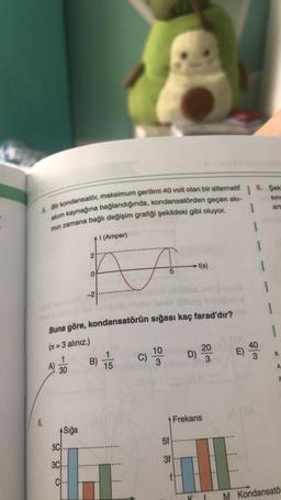 1
5. Bir kondansatör, maksimum gerilimi 40 volt olan bir alternatif
akım kaynağına bağlandığında, kondansatörden geçen akı-
min zamana bağlı değişim grafiği şekildeki gibi oluyor.
1
+1 (Amper)
A
t(s)
-2
Buna göre, kondansatörün sığası kaç farad'dır?
(n=3 alınız.)
10
20
A)
B) 1/15
C) 3
D)
30
3
Frekans
6.
Sığa
5C.
3C
CH-
2
0
5f
3f
K
P
8. Şek
sinc
art
K
A
F
M Kondansatö