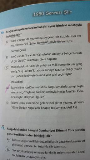 1980 Sonrası Şiir
10. Aşağıdaki açıklamalardan hangisi ayraç içindeki sanatçıyla
ilgili değildir?
A) 1980 sonrasında toplumcu gerçekçi bir çizgide eser ver-
miş, bestelenen "Şafak Türküsü" şiiriyle ünlenmiştir.
(Nevzat Çelik)
B) 1990 yılında "İnsan Bir Yal