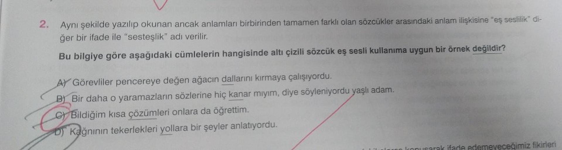 2. Aynı şekilde yazılıp okunan ancak anlamları birbirinden tamamen farklı olan sözcükler arasındaki anlam ilişkisine "eş seslilik" di-
ğer bir ifade ile "sesteşlik" adı verilir.
Bu bilgiye göre aşağıdaki cümlelerin hangisinde altı çizili sözcük eş sesli ku