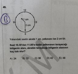 49.
(B)
12
cm
94
2 cm
6
Yukarıdaki saatin akrebi 1 cm, yelkovanı ise 2 cm'dir.
Saat 10.30'dan 11.00'e kadar yelkovanın tarayacağı
bölgenin alanı, akrebin tarayacağı bölgenin alanının
kaç katı olur?
A) 24
B) 32
C) 36
D) 42
E) 48