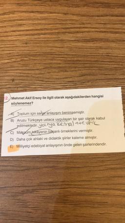 2. Mehmet Akif Ersoy ile ilgili olarak aşağıdakilerden hangisi
söylenemez?
A Toplum için sanat anlayışını benimsemiştir.
B) Aruzu Türkçeye ustaca uygulayan bir şair olarak kabul
edilmektedir. yalnya kenal +telfik
C) Manzum hikayenin başarılı örneklerini vermiştir.
D) Daha çok ahlaki ve didaktik şiirler kaleme almıştır.
E) Milliyetçi edebiyat anlayışının önde gelen şairlerindendir.