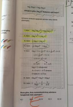 ecektir."
ektir."
tiğına göre
rasıyla
E
log2 (loggx) = logą (log₂x)
A
olduğuna göre, (log, 2)2 ifadesinin eşiti kaçtır?
sorusunu sırasıyla aşağıdaki adımları takip ederek
çözmüştür;
1. Adım
: log₂ (log₂x 3) = log2 (log,x)
II. Adim : log₂ (x 3) = (log₂x)3
III. Adim: log₂x = (log₂x)
IV. Adim:27 (log2x)³ = log₂x
V. Adim: log₂x = A=>
=> 27 A³=A⇒ 27 A³-A=0
⇒A. (27A²-1)=0
⇒ A=0vA² = 27
A = 3√3
A = -3√3
log₂x > 0 olduğundan
A 0 ve A#-3√3 olmalıdır.
O halde A = 3√3 tür.
VI. Adim: (log,2)² = log 4 = 2log 2
1
2
2
VII. Adım : 2
log₂x
A
3√3
Buna göre, Arzu numaralandırılmış adımların
hangisinde hata yapmıştır?
A) I
BY II
C) IV
D) V
E) VI
8. Ge
eşi
ola
iş
A
F
F(