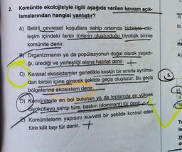 2.
Komünite ekolojisiyle ilgili aşağıda verilen kavram açık-
lamalarından hangisi yanlıştır?
A) Belirli çevresel koşullara sahip ortamda birbiriyle etki-
leşim içindeki farklı türlerin olusturduğu biyolojik birime
komünite denir.
B) Organizmanın ya da popülasyonun doğal olarak yaşadı-
ğı, ürediği ve yerleştiği alana habitat denir.
C) Karasal ekosistemler genellikle keskin bir sınırla ayrılma-
dan birbiri içine girecek şekilde geçiş oluşturur. Bu geçiş
bölgelerine ekosistem denir.
D) Komünitede en bol bulunan ya da toplamda en yüksek
biyokütleye sahip türe, baskın (dominant) tür denir.
Komünitelerin yapısını kuvvetli bir şekilde kontrol eden
türe kilit taşı tür denir. +
5.
III.
ifa
A)
II.
Ta
le
ve
B