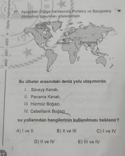 17
Ölçme, Değerlendirm
MEB 2021-2022
17. Aşağıdaki Dünya haritasında Portekiz ve Bangladeş
ülkelerinin konumları gösterilmiştir.
1ST
Portekiz Banglades
Bu ülkeler arasındaki deniz yolu ulaşımında;
1. Süveyş Kanalı,
II. Panama Kanalı,
III. Hürmüz Boğazı,
IV. Cebelitarık Boğazı
su yollarından hangilerinin kullanılması beklenir?
A) I ve II
B) II ve III
C) I ve IV
D) Il ve IV
E) III ve IV