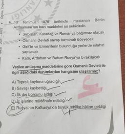 2021-2022. Ölçme, Değerle
DIAG
4. 13 Temmuz 1878 tarihinde imzalanan Berlin
Antlaşması'nın bazı maddeleri şu şekildedir:
Sırbistan, Karadağ ve Romanya bağımsız olacak
Osmanlı Devleti savaş tazminatı ödeyecek
e
Girit'te ve Ermenilerin bulunduğu yerlerde islahat
yapılacak
Kars, Ardahan ve Batum Rusya'ya bırakılacak
Verilen antlaşma maddelerine göre Osmanlı Devleti ile
ilgili aşağıdaki durumlardan hangisine ulaşılamaz?
A) Toprak kaybına uğradığı
B) Savaşı kaybettiği
C) İlk dış borcunu aldığı\
D) İç işlerine müdahale edildiği
E) Rusya'nın Kafkasya'da büyük, tehlike hâline geldiği