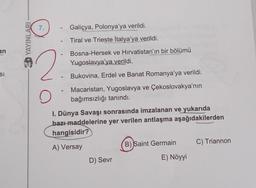 an
SI
YAYINLARI
7.
Galiçya, Polonya'ya verildi.
Tiral ve Trieste İtalya'ya verildi.
2
Bosna-Hersek ve Hırvatistan'ın bir bölümü
Yugoslavya'ya verildi.
-
Bukovina, Erdel ve Banat Romanya'ya verildi.
O
Macaristan, Yugoslavya ve Çekoslovakya'nın
bağımsızlığı tanındı.
I. Dünya Savaşı sonrasında imzalanan ve yukarıda
bazı maddelerine yer verilen antlaşma aşağıdakilerden
hangisidir?
A) Versay
B) Saint Germain
C) Triannon
D) Sevr
E) Nöyyi