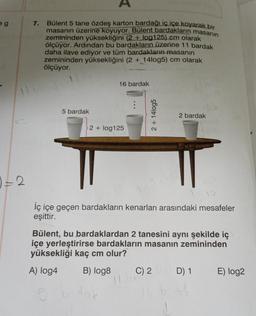 eg
7.
Bülent 5 tane özdeş karton bardağı iç içe koyarak bir
masanın üzerine koyuyor. Bülent bardakların masanın
zemininden yüksekliğini (2+ log125) cm olarak
ölçüyor. Ardından bu bardakların üzerine 11 bardak
daha ilave ediyor ve tüm bardakların masanın
zemininden yüksekliğini (2 + 14log5) cm olarak
ölçüyor.
16 bardak
5 bardak
2 bardak
2 + log125
iç içe geçen bardakların kenarları arasındaki mesafeler
eşittir.
Bülent, bu bardaklardan 2 tanesini aynı şekilde iç
içe yerleştirirse bardakların masanın zemininden
yüksekliği kaç cm olur?
A) log4
B) log8
C) 2
D) 1
E) log2
11
0 = 2
6 budak
2 + 14log5