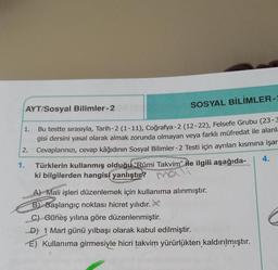 AYT/Sosyal Bilimler-2
SOSYAL BİLİMLER-2
1.
2.
Bu testte sırasıyla, Tarih-2 (1-11), Coğrafya-2 (12-22), Felsefe Grubu (23-3
gisi dersini yasal olarak almak zorunda olmayan veya farklı müfredat ile alanla
Cevaplarınızı, cevap kâğıdının Sosyal Bilimler-2 Testi için ayrılan kısmına işar
Türklerin kullanmış olduğu "Rûmi Takvim" ile ilgili aşağıda-
ki bilgilerden hangisi yanlıştır?
1.
4.
A) Mali işleri düzenlemek için kullanıma alınmıştır.
B) Başlangıç noktası hicret yılıdır. X
C) Güneş yılına göre düzenlenmiştir.
C
D) 1 Mart günü yılbaşı olarak kabul edilmiştir.
E) Kullanıma girmesiyle hicri takvim yürürlükten kaldırılmıştır.