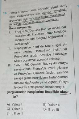 14. Osmanlı Devleti XVIII. yüzyılda; siyasi var-
lığını sürdürebilmek için, Avrupa devletleri
arasındaki ilişki ve çelişkilerden yararlanma
temelinde "Denge Politikası" izlemiştir.
Buna dayanarak;
1.
1736
1
39 Osmanlı-Rus ve Avusturya
savaşlarında, Fransa'