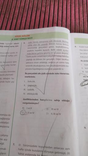 SÖZEL BÖLÜM
6. SINIF TÜRKÇE TESTI
6.
Jules Verne, zamanının çok ötesinde fikirlere
sahip olan bir yazardı. Bilimin henüz farkına
varamadığı gerçekleri görür, keşfedilmemiş
şeylerin hayalini kurardı. Belki edebi açıdan
Jules Verne gelmiş geçmiş en iyi yazar