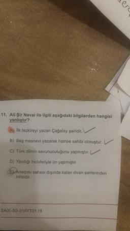 11. Ali Şir Nevai ile ilgili aşağıdaki bilgilerden hangisi
yanlıştır?
A) İlk tezkireyi yazan Çağatay şairidir.
B) Beş mesnevi yazarak hamse sahibi olmuştur. L
C) Türk dilinin savunuculuğunu yapmıştır.
D) Yazdığı hicivleriyle ün yapmıştır.
E) Anadolu sahası dışında kalan divan şairlerinden
birisidir.
SA00-SS.01AYT01.19
ere