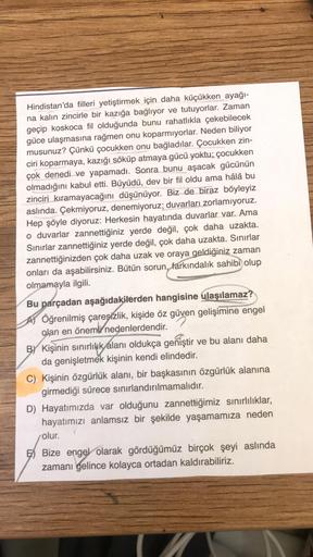 Hindistan'da filleri yetiştirmek için daha küçükken ayağı-
na kalın zincirle bir kazığa bağlıyor ve tutuyorlar. Zaman
geçip koskoca fil olduğunda bunu rahatlıkla çekebilecek
güce ulaşmasına rağmen onu koparmıyorlar. Neden biliyor
musunuz? Çünkü çocukken on