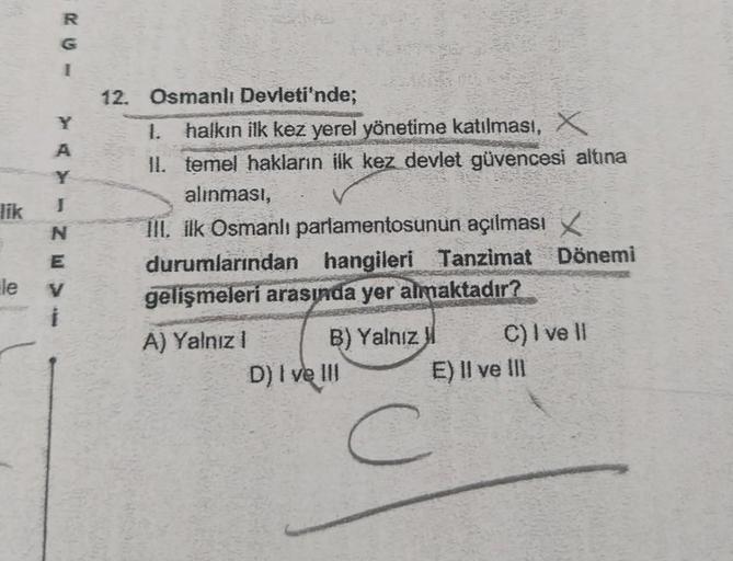 R
A
Y
I
lik
N
E
le V
12. Osmanlı Devleti'nde;
1. halkın ilk kez yerel yönetime katılması, X
II. temel hakların ilk kez devlet güvencesi altına
alınması,
III. ilk Osmanlı parlamentosunun açılması X
durumlarından hangileri Tanzimat Dönemi
gelişmeleri arasınd