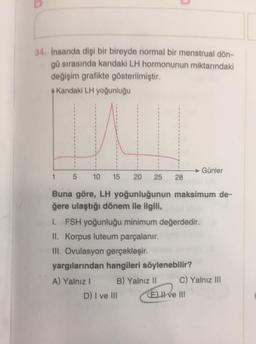 34. İnsanda dişi bir bireyde normal bir menstrual dön-
gü sırasında kandaki LH hormonunun miktarındaki
değişim grafikte gösterilmiştir.
A Kandaki LH yoğunluğu
Günler
1
5 10 15 20 25
28
Buna göre, LH yoğunluğunun maksimum de-
ğere ulaştığı dönem ile ilgili,
1. FSH yoğunluğu minimum değerdedir.
II. Korpus luteum parçalanır.
III. Ovulasyon gerçekleşir.
yargılarından hangileri söylenebilir?
A) Yalnız I
B) Yalnız II
D) I ve III
(E) II ve III
C) Yalnız III