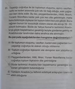 31. Yaşadığı coğrafya ile bir toplumun oluşumu, ayırıcı vasıfları,
tarihi ve kaderi arasında çok sıkı bir bağ olduğu, eski çağlar-
dan beri iddia edilir. Bu tez, peygamberlerden, Hititli, Mısırlı, C
Yunanlı filozoflara kadar pek çok kez dile getirilmiştir. Hatta
bunu bütünüyle dışlayan bir toplum bilimi tezi yok gibidir. Buna
rağmen bunun bir sosyolojik sistem olarak ele alınışı 19 - 20.
yüzyılı bulmuştur. Bizde de Yahya Kemal'in tarihimizi Anado-
lu'ya göçle başlatmamız gerektiği teziyle gündeme gelmiş ve
Anadolucular tarafından daha etraflica ele alınmıştır.
Bu parçada aşağıdakilerden hangisine değinilmemiştir?
A) Bir toplumun oluşumu, vasıfları, kaderi eski çağlardan beri
yaşadığı coğrafya ile alakalı olduğu iddiasına
B) Toplum-coğrafya ilişkisinin ele alınışının son yüzyıllarda
arttığına
31
C) Peygamberlerden, Hitit, Mısır, Yunan filozoflarına kadar
coğrafya toplum ilişkisinin dile getirildiğine
D) Bizde tarihimizi Anadolu'dan başlatmamız gerektiğini sa-
vunan görüşlerin bulunduğuna
E) Türklerin Anadolu'yu fethinin edebiyat anlayışları üzerinde
etkili olduğuna