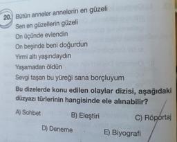 20. Bütün anneler annelerin en güzeli
Sen en güzellerin güzeli
On üçünde evlendin
On beşinde beni doğurdun
Yirmi altı yaşındaydın
Yaşamadan öldün
Sevgi taşan bu yüreği sana borçluyum
Bu dizelerde konu edilen olaylar dizisi, aşağıdaki
düzyazı türlerinin hangisinde ele alınabilir?
A) Sohbet
B) Eleştiri
C) Röportaj
D) Deneme
E) Biyografi