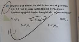 O
20. 0,2 mol düz zincirli bir alkinin tam olarak yakılması
için 0,8 mol O, gazı kullanıldığına göre, alkinin
formülü aşağıdakilerden hangisinde doğru verilmiştir?
A) C₂H₂
B) C₂H
C) C₂H6
D) C5H8
E) C₂H 10
I fol