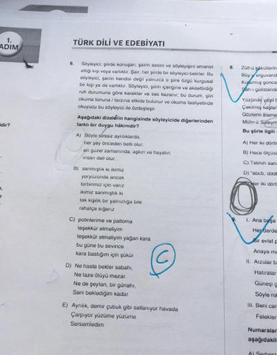 1.
ADIM
dir?
TÜRK DİLİ VE EDEBİYATI
6.
Söyleyici; şiirde konuşan, şairin sesini ve söyleyişini emanet
ettiği kişi veya varlıktır. Şair, her şiirde bir söyleyici belirler. Bu
söyleyici, şairin kendisi değil yalnızca o şiire özgü kurgusal
bir kişi ya da varl