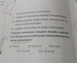 bilinç
en ba-
demik.
25. 1. Urartularda çivi yazısı kullanılmıştır.
III. Hititlerde tanrılara hesap vermek amacıyla "Anal" adı
II. Friglerin en önemli tanrısı Bereket Tanrıçası Kibele'dir.
verilen yıllıklar tutulmuştur.
IV. Lidyalılar tarihte bilinen ilk parayı kullanmışlardır.
Yukarıda verilenlerden hangileri Anadolu uygarlıkla
rinin Mezopotamya kültüründen etkilendiklerine kanıt
olarak gösterilebilir?
A) Yalnız I
B) Yalnız IV
C) II ve III
T.
D) I, II ve III
E) I, III ve IV