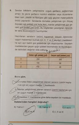 6. Seralar bitkilerin yetişmesine uygun şartların sağlanması
amacı ile çevre şartlarını kontrol edebilen veya düzenlene-
bilen cam, plastik ve fiberglas gibi ışığı geçiren materyallerle
örtülü yapılardır. Seralarda domates yetiştirmek için ihtiyaç
duyulan ışık şiddeti çok fazla iken, mantar yetiştirmek için ge-
rekli ışık şiddeti çok azdır. Bu bilgilerden yararlanan öğrenci-
ler sera düzeneklerini hazırlıyorlar.
Hazırlanan seraların üstünü kapatmak isteyen öğrenciler
uygun malzemeyi bulmak için X, Y ve Z saydam maddeleri-
ne ayrı ayrı belirli ışık şiddetinde ışık düşürüyorlar. Saydam
maddelerden geçen ışığın şiddeti fotometreler ile ölçüldüğün-
de tablodaki değerler elde ediliyor domates
Gelen ışık şiddeti (cd)
Geçen ışık şiddeti (cd)
X
250
200
Y
100
90
Z
150
40
Buna göre,
Domates fidesi yetiştirilmek istenen seranın üzerini kapla-
mak için en uygun madde Y maddesidir.
E
Il Mantar yetiştirilmek istenen seranın üzerini kaplamak için
en uygun madde Z maddesidir.
III, X maddesi Y maddesine göre daha saydam bir maddedir.
ifadelerinden hangileri doğrudur?
A) Yalnız I
B) Yalnız II
C) I ve II
II ve H
E) I, II ve III