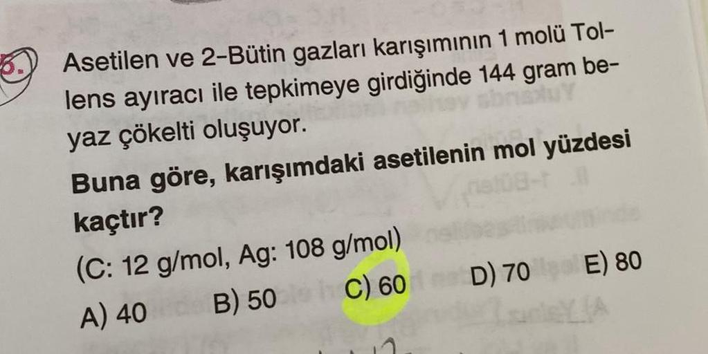 Asetilen ve 2-Bütin gazları karışımının 1 molü Tol-
lens ayıracı ile tepkimeye girdiğinde 144 gram be-
yaz çökelti oluşuyor.
Buna göre, karışımdaki asetilenin mol yüzdesi
kaçtır?
(C: 12 g/mol, Ag: 108 g/mol)
A) 40
B) 50
C) 60
D) 70 E) 80