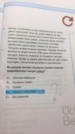 C
5.
7.
Sanatçı, Cumhuriyet sonrası edebiyatımızda bir rehber
görevi üstlenmiştir. Onun dil, sanat, edebiyat ile ilgili
uyarıcı yazılarının yanında ikinci önemli yönü de Türkçeyi
özleştirmedeki üstün çabası, anlatımda devrik cümlenin,
konuşma dilinin gerekliliğini savunması ve bunları
yapıtlarında uygulamasıdır. Kendini dil devrimine,
Türkçenin arılaştırılmasına adamıştır. Yaşadığı dönemde
deneme ve eleştiri türünün önde gelen bir temsilcisi
olmuştur. İzlenimci eleştirinin ilk örneklerini vermiştir.
Deneme, söyleşi ve eleştiri alanında pek çok eser ortaya
koymuştur. Günce'sinde günlüklerini yayımlamıştır.
Bu parçada tanıtılan sanatçının eserleri arasında
aşağıdakilerden hangisi yoktur?
A) Okuruma Mektuplar
B) Karalama Defteri
C) Diyelim
D) Günlerin Götürdüğü
E) Söz Arasında
Uc
Be